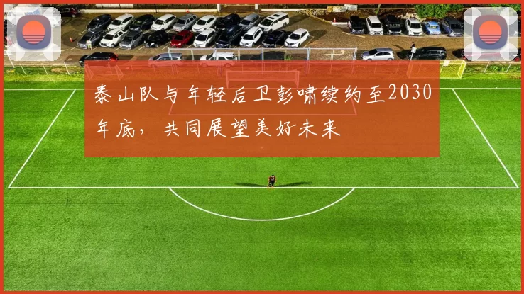 泰山队与年轻后卫彭啸续约至2030年底,共同展望美好未来