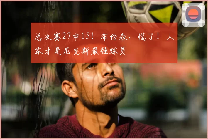 总决赛27中15！布伦森，慌了！人家才是尼克斯最强球员