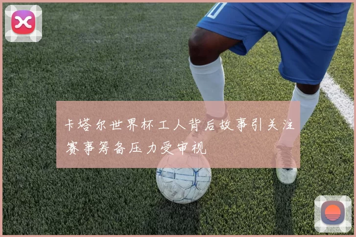 卡塔尔世界杯工人背后故事引关注 赛事筹备压力受审视