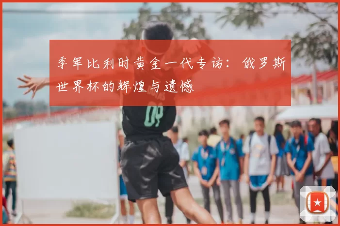 季军比利时黄金一代专访:俄罗斯世界杯的辉煌与遗憾