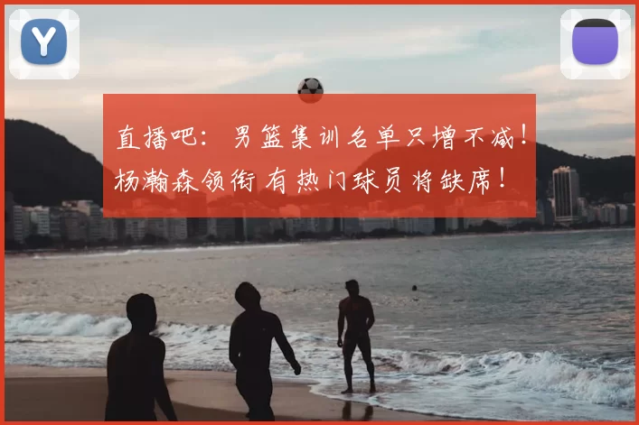 直播吧：男篮集训名单只增不减！杨瀚森领衔 有热门球员将缺席！