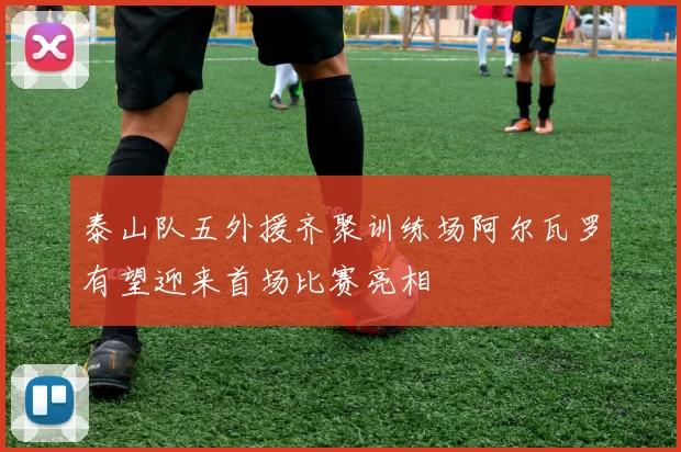 泰山队五外援齐聚训练场阿尔瓦罗有望迎来首场比赛亮相
