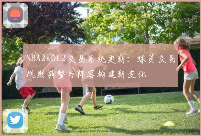 NBA2KOL2交易系统更新:球员交易规则调整与阵容构建新变化