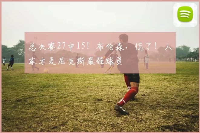 总决赛27中15！布伦森，慌了！人家才是尼克斯最强球员
