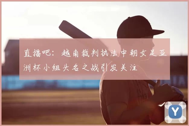 直播吧:越南裁判执法中朝女足亚洲杯小组头名之战引发关注