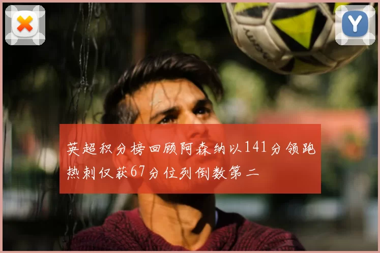 英超积分榜回顾阿森纳以141分领跑热刺仅获67分位列倒数第二