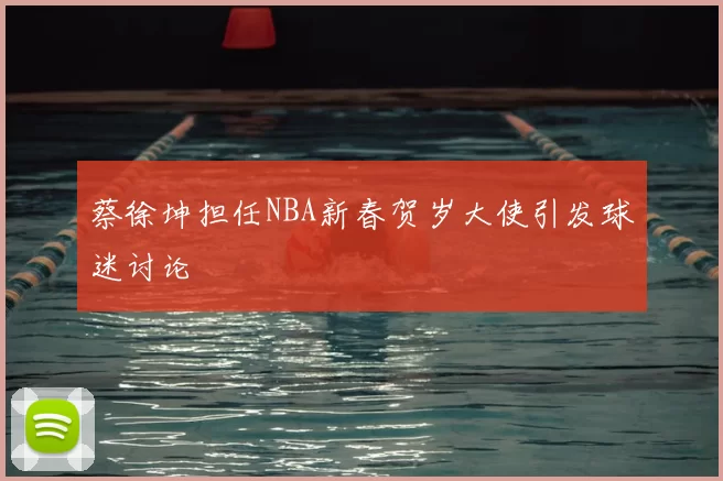 蔡徐坤担任NBA新春贺岁大使引发球迷讨论