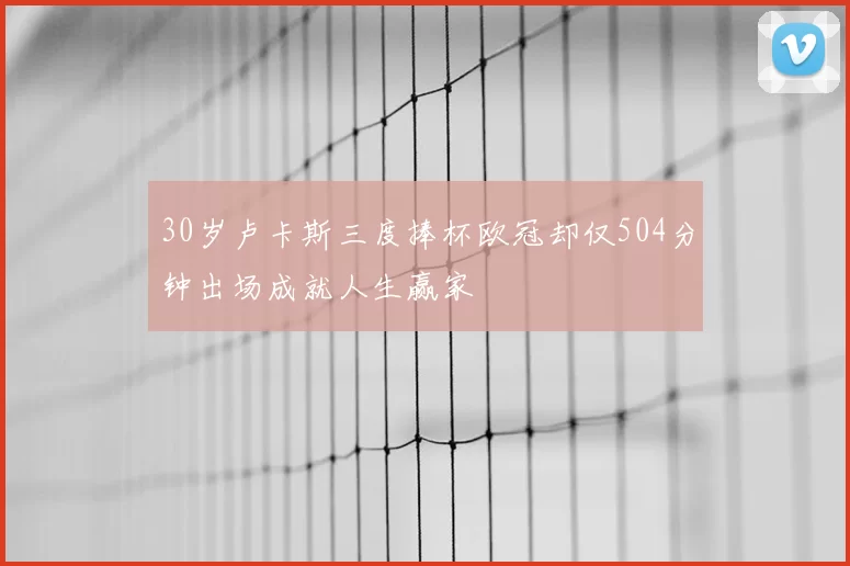 30岁卢卡斯三度捧杯欧冠却仅504分钟出场成就人生赢家
