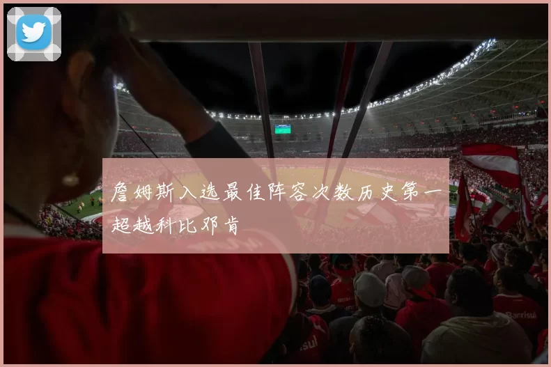 詹姆斯入选最佳阵容次数历史第一超越科比邓肯