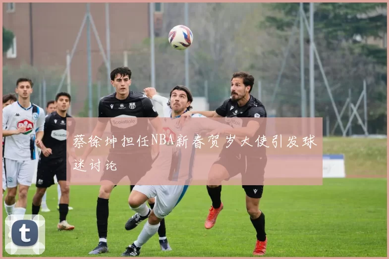 蔡徐坤担任NBA新春贺岁大使引发球迷讨论