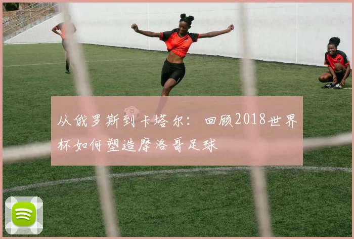 从俄罗斯到卡塔尔:回顾2018世界杯如何塑造摩洛哥足球
