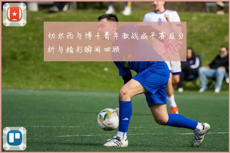 切尔西与博卡青年激战成平赛后分析与精彩瞬间回顾