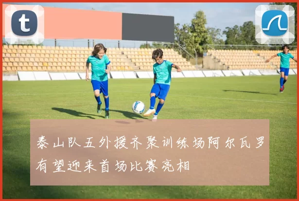 泰山队五外援齐聚训练场阿尔瓦罗有望迎来首场比赛亮相