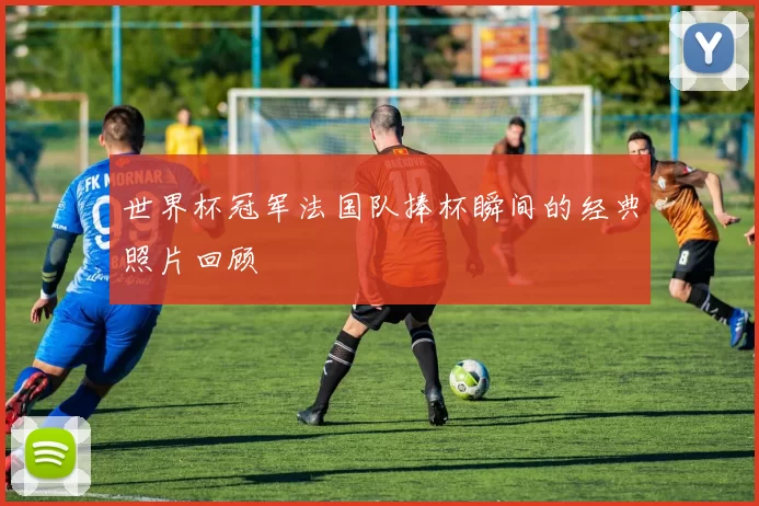 世界杯冠军法国队捧杯瞬间的经典照片回顾