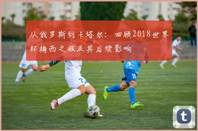 从俄罗斯到卡塔尔：回顾2018世界杯梅西之旅及其后续影响