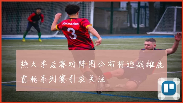 热火季后赛对阵图公布将迎战雄鹿首轮系列赛引发关注