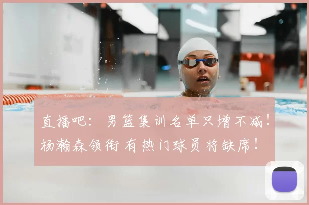 直播吧:男篮集训名单只增不减!杨瀚森领衔 有热门球员将缺席!