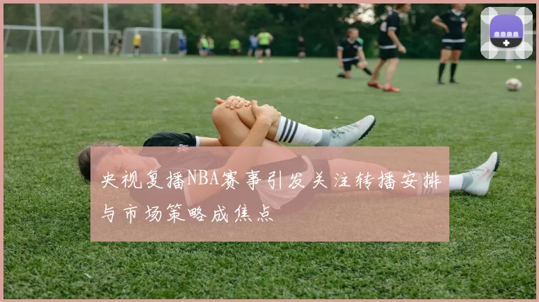 央视复播NBA赛事引发关注转播安排与市场策略成焦点