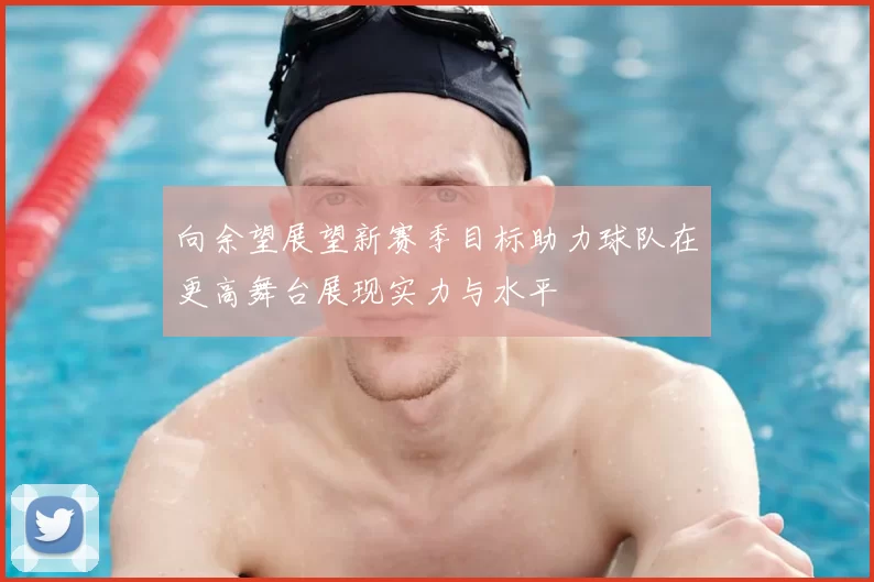 向余望展望新赛季目标助力球队在更高舞台展现实力与水平