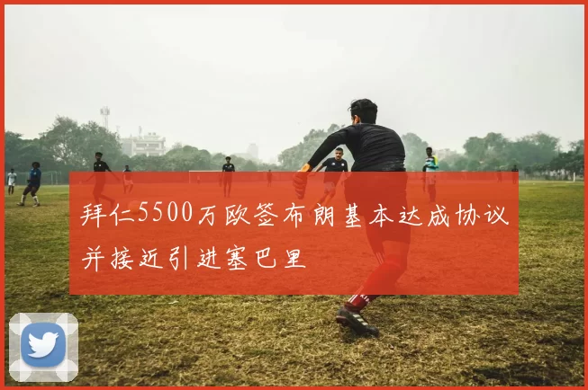 拜仁5500万欧签布朗基本达成协议并接近引进塞巴里