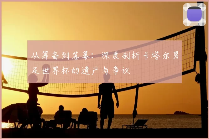 从筹备到落幕:深度剖析卡塔尔男足世界杯的遗产与争议