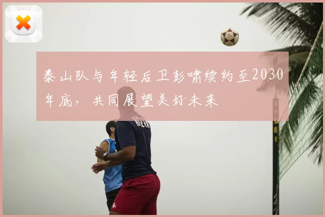 泰山队与年轻后卫彭啸续约至2030年底，共同展望美好未来