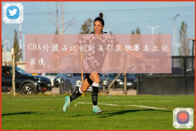 CBA外援占比创新高引发联赛本土化困境