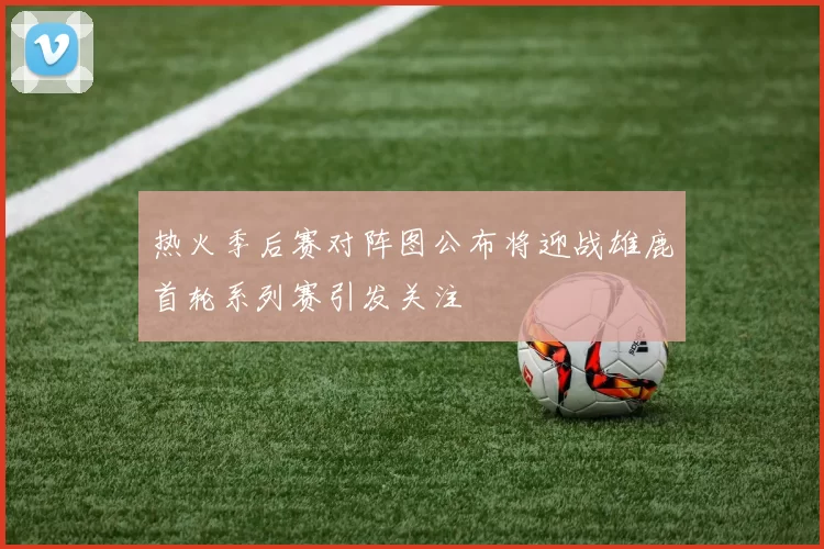 热火季后赛对阵图公布将迎战雄鹿首轮系列赛引发关注