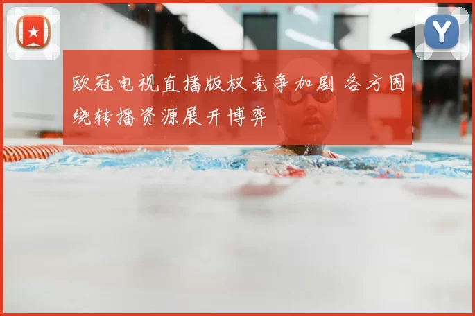 欧冠电视直播版权竞争加剧 各方围绕转播资源展开博弈