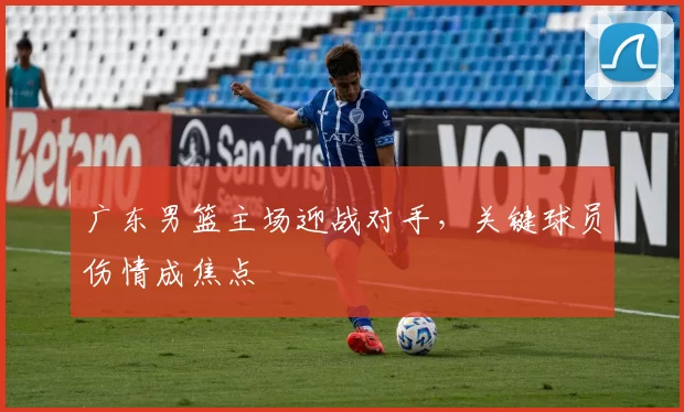 广东男篮主场迎战对手，关键球员伤情成焦点