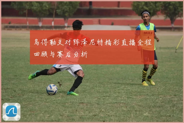 乌得勒支对阵泽尼特精彩直播全程回顾与赛后分析