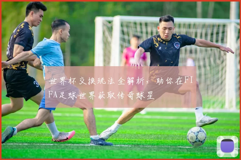 世界杯交换玩法全解析，助你在FIFA足球世界获取传奇球星