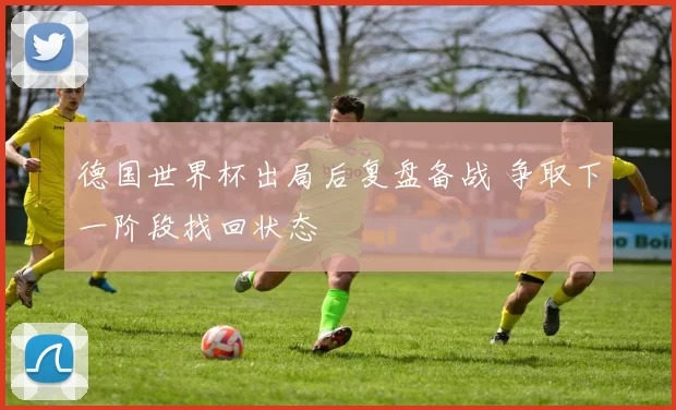德国世界杯出局后复盘备战 争取下一阶段找回状态