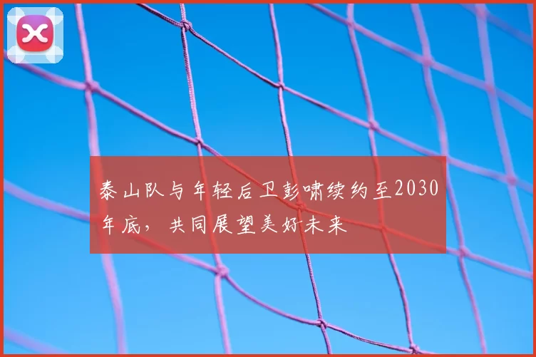 泰山队与年轻后卫彭啸续约至2030年底，共同展望美好未来