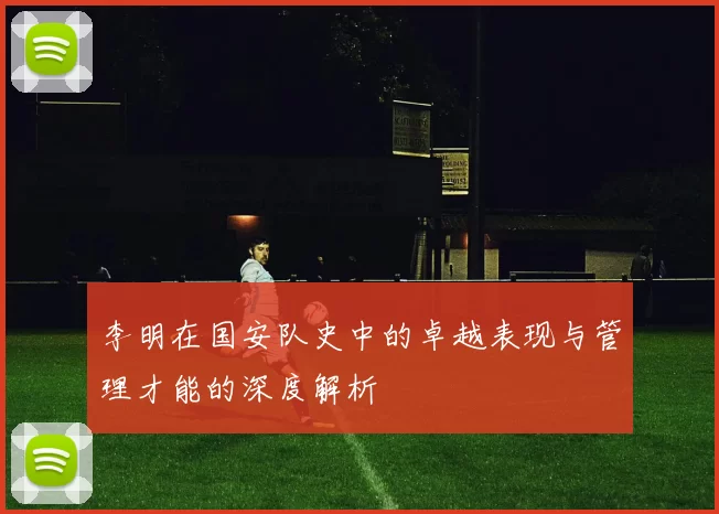 李明在国安队史中的卓越表现与管理才能的深度解析