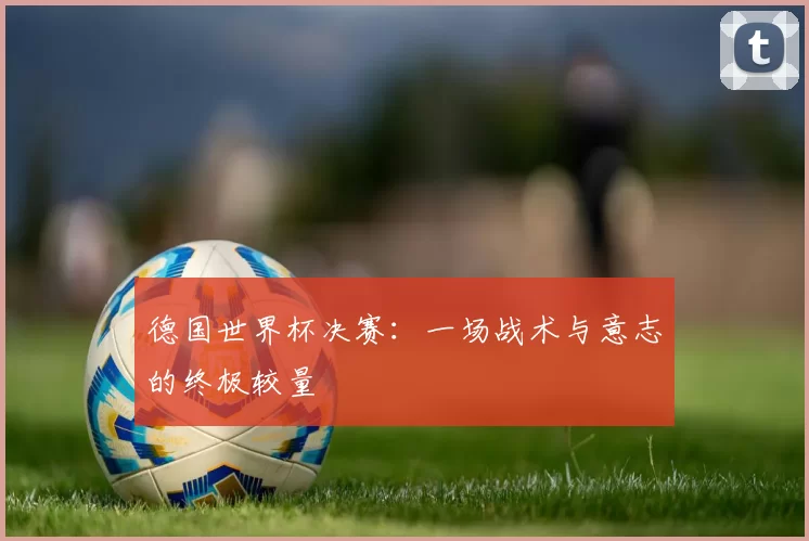 德国世界杯决赛:一场战术与意志的终极较量