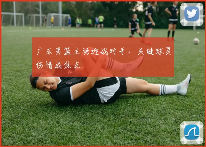 广东男篮主场迎战对手，关键球员伤情成焦点