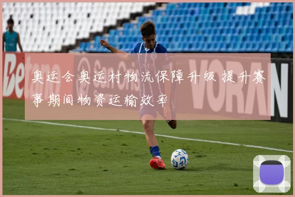 奥运会奥运村物流保障升级 提升赛事期间物资运输效率