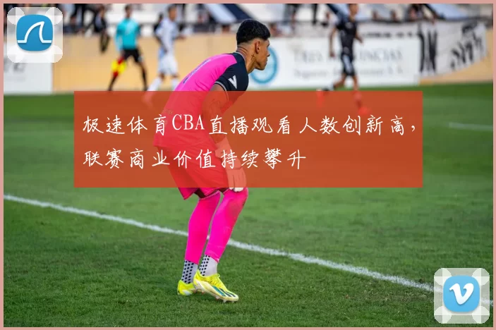 极速体育CBA直播观看人数创新高，联赛商业价值持续攀升