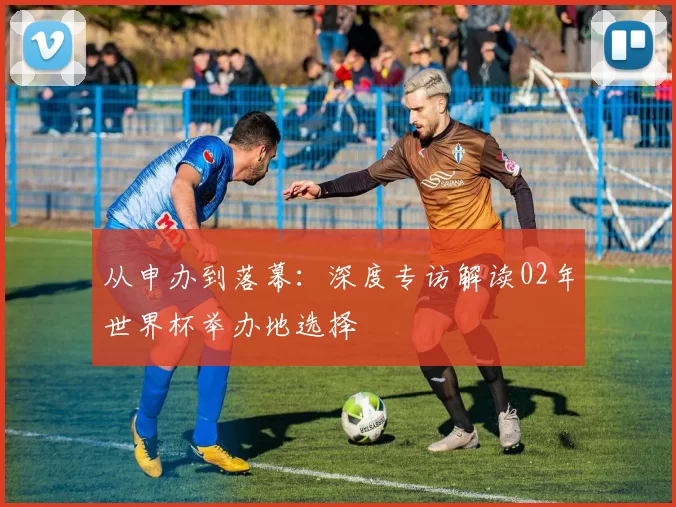 从申办到落幕：深度专访解读02年世界杯举办地选择