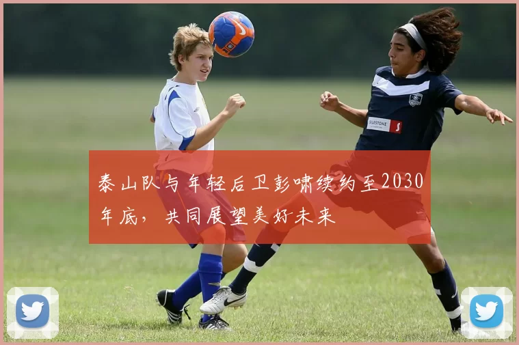 泰山队与年轻后卫彭啸续约至2030年底,共同展望美好未来