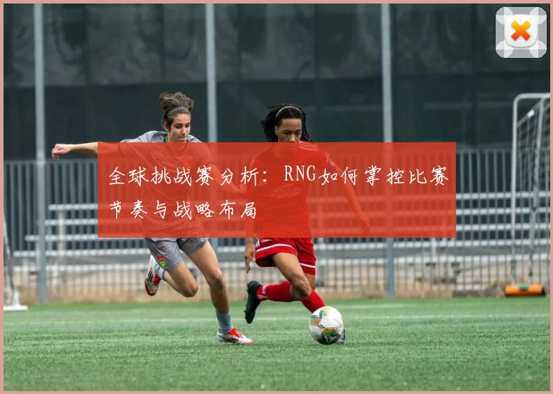 全球挑战赛分析：RNG如何掌控比赛节奏与战略布局