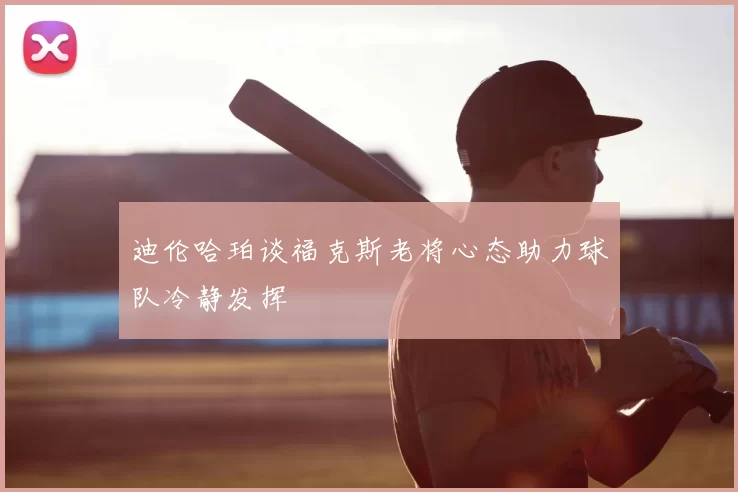 迪伦哈珀谈福克斯老将心态助力球队冷静发挥