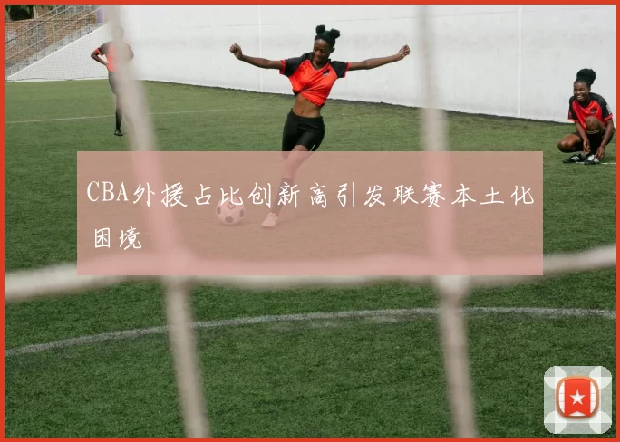 CBA外援占比创新高引发联赛本土化困境