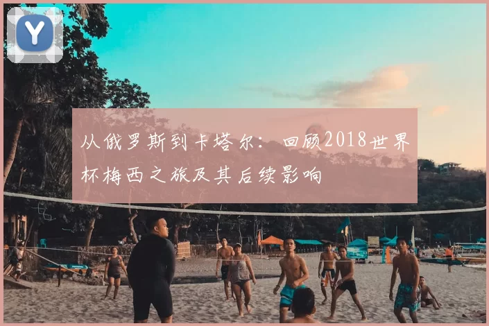 从俄罗斯到卡塔尔:回顾2018世界杯梅西之旅及其后续影响