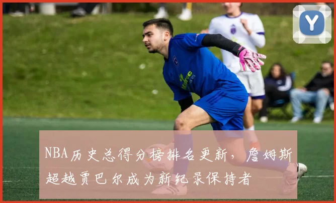 NBA历史总得分榜排名更新，詹姆斯超越贾巴尔成为新纪录保持者