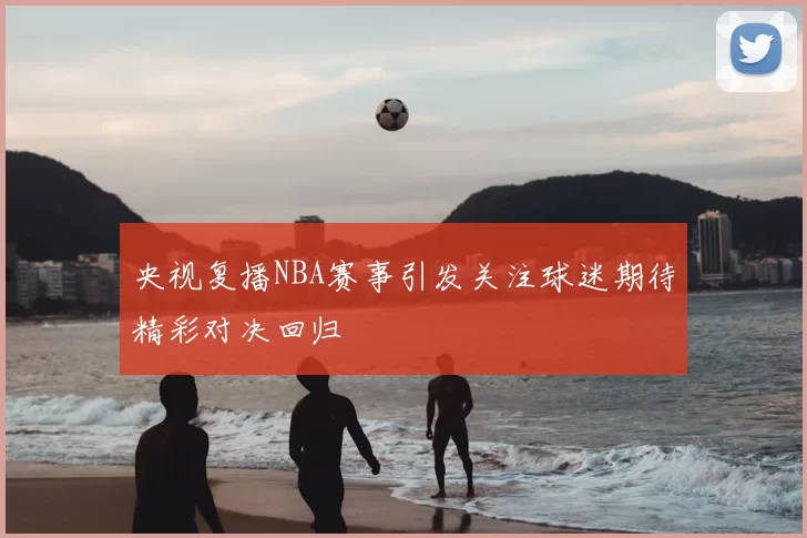 央视复播NBA赛事引发关注球迷期待精彩对决回归