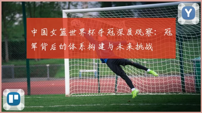 中国女篮世界杯夺冠深度观察：冠军背后的体系构建与未来挑战