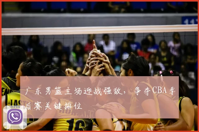 广东男篮主场迎战强敌，争夺CBA季后赛关键排位