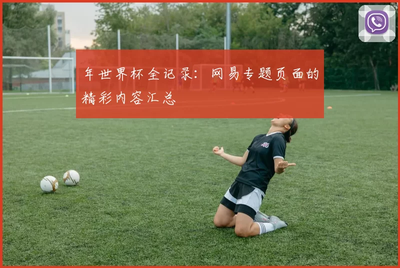 年世界杯全记录：网易专题页面的精彩内容汇总